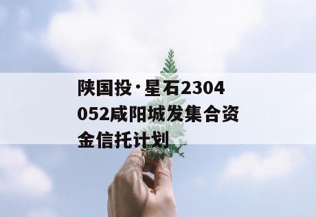 陕国投·星石2304052咸阳城发集合资金信托计划