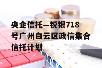 央企信托—锐银718号广州白云区政信集合信托计划