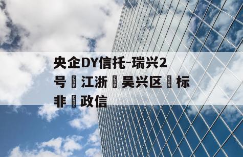 央企DY信托-瑞兴2号‮江浙‬吴兴区‮标非‬政信
