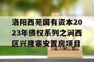 洛阳西苑国有资本2023年债权系列之涧西区兴隆寨安置房项目