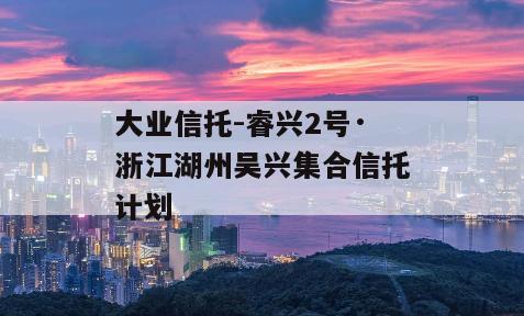 大业信托-睿兴2号·浙江湖州吴兴集合信托计划