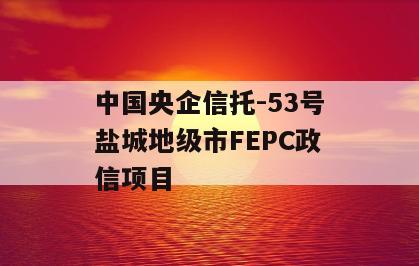 中国央企信托-53号盐城地级市FEPC政信项目