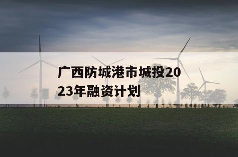 广西防城港市城投2023年融资计划