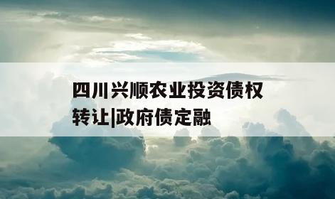 四川兴顺农业投资债权转让|政府债定融
