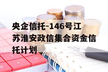 央企信托-146号江苏淮安政信集合资金信托计划