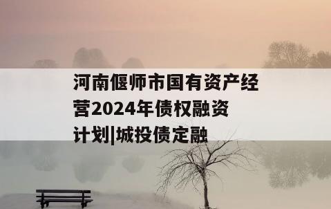 河南偃师市国有资产经营2024年债权融资计划|城投债定融