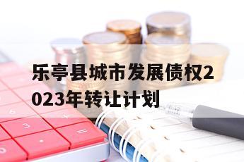 乐亭县城市发展债权2023年转让计划