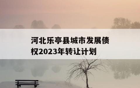 河北乐亭县城市发展债权2023年转让计划