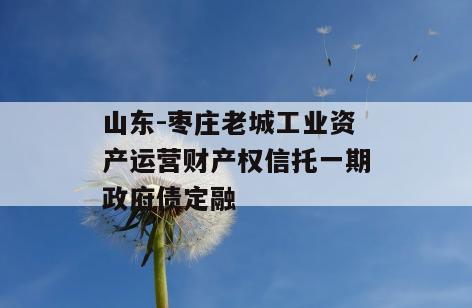 山东-枣庄老城工业资产运营财产权信托一期政府债定融