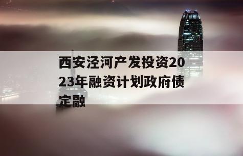 西安泾河产发投资2023年融资计划政府债定融