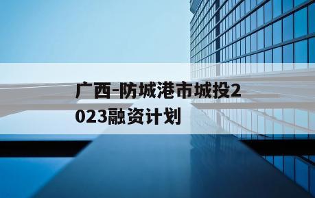 广西-防城港市城投2023融资计划