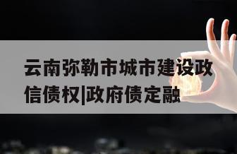 云南弥勒市城市建设政信债权|政府债定融