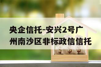 央企信托-安兴2号广州南沙区非标政信信托