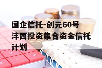 国企信托-创元60号沣西投资集合资金信托计划
