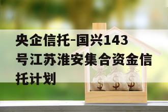 央企信托-国兴143号江苏淮安集合资金信托计划