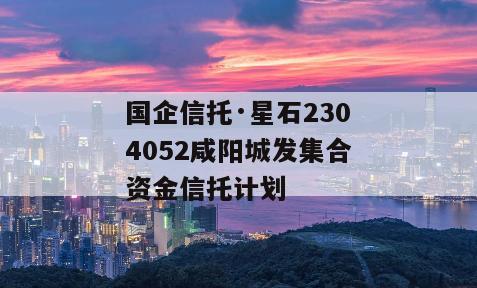 国企信托·星石2304052咸阳城发集合资金信托计划