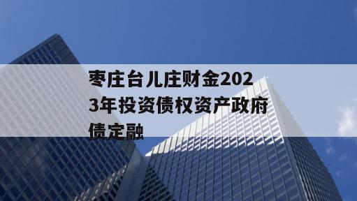 枣庄台儿庄财金2023年投资债权资产政府债定融