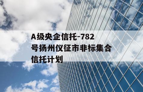 A级央企信托-782号扬州仪征市非标集合信托计划