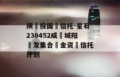 陕‮投国‬信托-星石230452咸‮城阳‬发集合‮金资‬信托计划