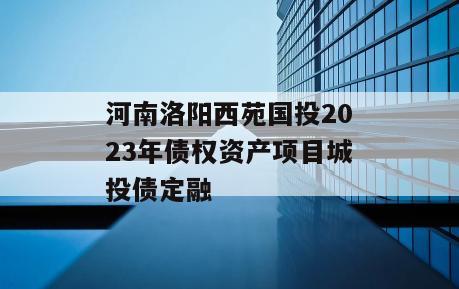 河南洛阳西苑国投2023年债权资产项目城投债定融