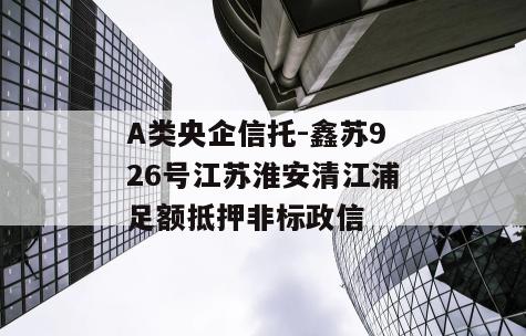 A类央企信托-鑫苏926号江苏淮安清江浦足额抵押非标政信