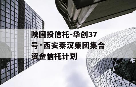 陕国投信托-华创37号·西安秦汉集团集合资金信托计划
