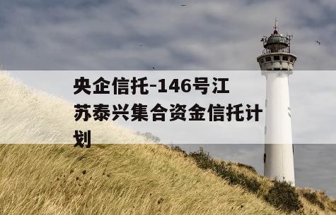 央企信托-146号江苏泰兴集合资金信托计划