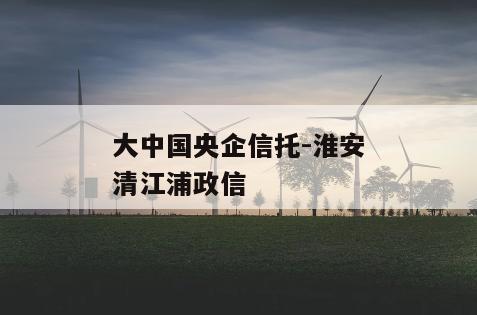 大中国央企信托-淮安清江浦政信
