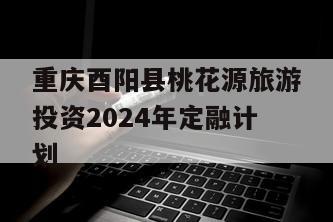 重庆酉阳县桃花源旅游投资2024年定融计划
