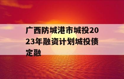 广西防城港市城投2023年融资计划城投债定融