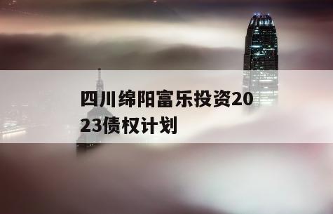 四川绵阳富乐投资2023债权计划