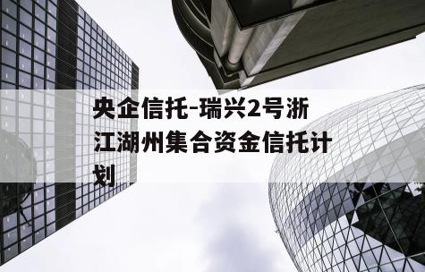 央企信托-瑞兴2号浙江湖州集合资金信托计划