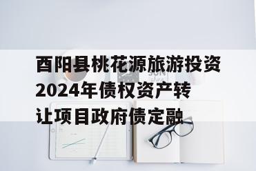 酉阳县桃花源旅游投资2024年债权资产转让项目政府债定融
