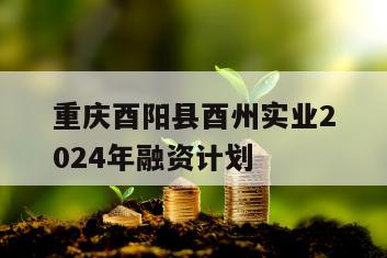 重庆酉阳县酉州实业2024年融资计划