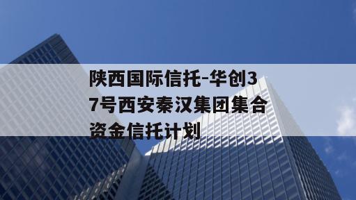 陕西国际信托-华创37号西安秦汉集团集合资金信托计划