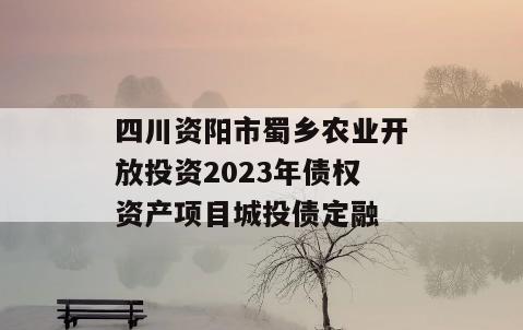 四川资阳市蜀乡农业开放投资2023年债权资产项目城投债定融