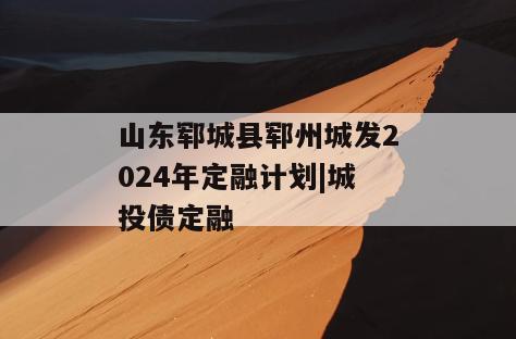 山东郓城县郓州城发2024年定融计划|城投债定融