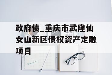 政府债_重庆市武隆仙女山新区债权资产定融项目