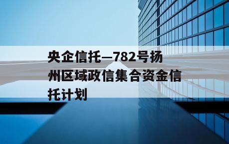 央企信托—782号扬州区域政信集合资金信托计划