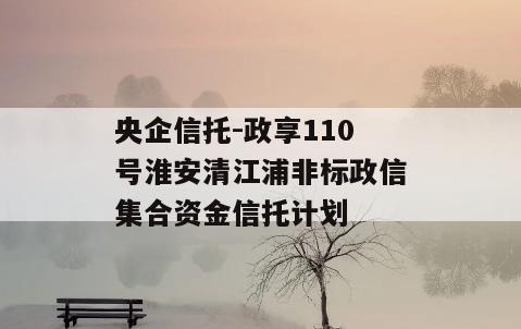 央企信托-政享110号淮安清江浦非标政信集合资金信托计划