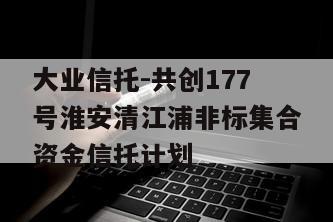 大业信托-共创177号淮安清江浦非标集合资金信托计划