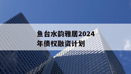 鱼台水韵雅居2024年债权融资计划