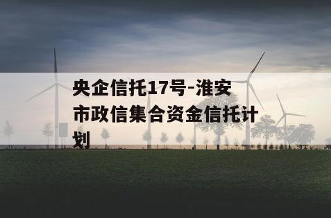 央企信托17号-淮安市政信集合资金信托计划
