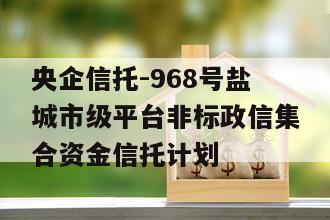 央企信托-968号盐城市级平台非标政信集合资金信托计划