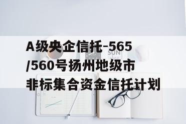 A级央企信托-565/560号扬州地级市非标集合资金信托计划