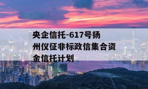 央企信托-617号扬州仪征非标政信集合资金信托计划