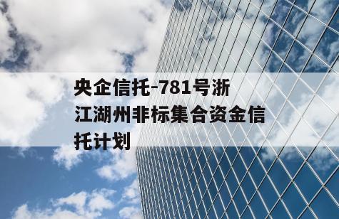 央企信托-781号浙江湖州非标集合资金信托计划