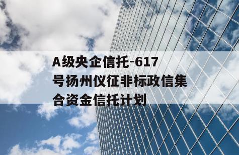 A级央企信托-617号扬州仪征非标政信集合资金信托计划