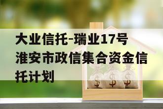 大业信托-瑞业17号淮安市政信集合资金信托计划