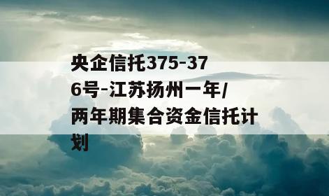 央企信托375-376号-江苏扬州一年/两年期集合资金信托计划